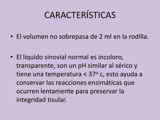 CARACTERÍSTICASEl volumen no sobrepasa de 2 ml en la rodilla.El líquidosinovial normal esincoloro, transparente, son un pH similar al sérico y tieneunatemperatura < 37o c, estoayuda a conservarlasreaccionesenzimáticasqueocurren lentamente parapreservar la integridadtisular.