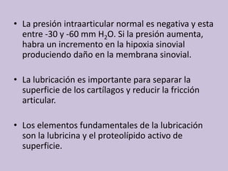 La presiónintraarticular normal esnegativa y esta entre -30 y -60 mm H2O. Si la presiónaumenta, habra un incremento en la hipoxiasinovialproduciendodaño en la membranasinovial.La lubricaciónesimportanteparaseparar la superficie de los cartílagos y reducir la fricciónarticular.Los elementosfundamentales de la lubricación son la lubricina y el proteolípidoactivo de superficie.