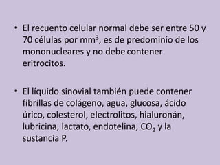 El recuentocelular normal debe ser entre 50 y 70 célulaspor mm3, es de predominio de los mononucleares y no debecontenereritrocitos.El líquidosinovialtambiénpuedecontenerfibrillas de colágeno, agua, glucosa, ácidoúrico, colesterol, electrolitos, hialuronán, lubricina, lactato, endotelina, CO2 y la sustancia P. 