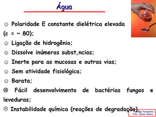 Água

☺ Polaridade E constante dielétrica elevada
(ε = ~ 80);
☺ Ligação de hidrogênio;
☺ Dissolve inúmeras substâncias;
☺ Inerte para as mucosas e outras vias;
☺ Sem atividade fisiológica;
☺ Barata;
   Fácil    desenvolvimento   de   bactérias   fungos               e
leveduras;
 Instabilidade química (reações de degradação).   Tecnologia Farmacêutica
                                                  Profa. Janaina Villanova
 