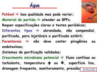 Água

Potável  boa qualidade mas pode variar;
Material de partida  atender as BPFs.
Requer especificações claras e testes periódicos;
Diferentes     tipos        abrandada,   não   compendial,
purificada, para injetáveis e purificada estéril;
Parenterais           não   deve   conter   pirogênios             ou
endotoxinas;
Sistemas de purificação validados;
Crescimento microbiano potencial  fluxo contínuo ou
turbulento, temperatura  ou , superfície lisa,
drenagem frequente, monitoramento, pressão;          Tecnologia Farmacêutica
                                                    Profa. Janaina Villanova
 
