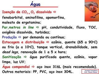 Água
Isenção de CO2 e O2 dissolvido 
fenobarbital, aminofilina, apomorfina,
maleato de ergotamina;
Parâmetros in line  pH, condutividade, fluxo, TOC,
oxigênio dissolvido, turbidez;
Produção  por demanda ou contínua;
Estocagem e distribuição  ozônio, quente (65 a 90oC)
ou frio (a a 10oC), tanque vertical, drenabilidade, sem
dead legs, renovação de 1 a 5 x hora;
Sanitização  água purificada quente, ozônio, vapor
limpo, luz UV;
Água compendial  aço inox 316L (mais recomendado).
Outros materiais: PP, PVC, aço inox 304L.
                                                Tecnologia Farmacêutica
                                               Profa. Janaina Villanova
 