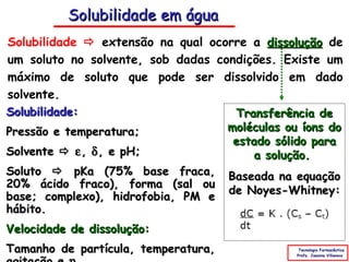 Solubilidade em água
Solubilidade  extensão na qual ocorre a dissolução de
um soluto no solvente, sob dadas condições. Existe um
máximo de soluto que pode ser dissolvido em dado
solvente.
Solubilidade:                       Transferência de
Pressão e temperatura;             moléculas ou íons do
                                    estado sólido para
Solvente  ε , δ , e pH;                a solução.
Soluto  pKa (75% base fraca, Baseada na equação
20% ácido fraco), forma (sal ou
                                   de Noyes-Whitney:
base; complexo), hidrofobia, PM e
hábito.
Velocidade de dissolução:
Tamanho de partícula, temperatura,              Tecnologia Farmacêutica
                                               Profa. Janaina Villanova
 
