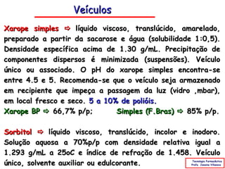 Veículos
Xarope simples  líquido viscoso, translúcido, amarelado,
preparado a partir da sacarose e água (solubilidade 1:0,5).
Densidade específica acima de 1.30 g/mL. Precipitação de
componentes dispersos é minimizada (suspensões). Veículo
único ou associado. O pH do xarope simples encontra-se
entre 4.5 e 5. Recomenda-se que o veículo seja armazenado
em recipiente que impeça a passagem da luz (vidro âmbar),
em local fresco e seco. 5 a 10% de polióis.
Xarope BP  66,7% p/p;         Simples (F.Bras)  85% p/p.

Sorbitol  líquido viscoso, translúcido, incolor e inodoro.
Solução aquosa a 70%p/p com densidade relativa igual a
1.293 g/mL a 25oC e índice de refração de 1.458. Veículo
único, solvente auxiliar ou edulcorante.            Tecnologia Farmacêutica
                                                   Profa. Janaina Villanova
 