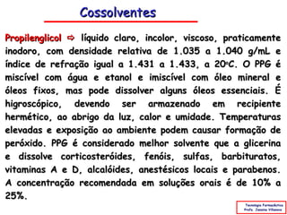 Cossolventes
Propilenglicol  líquido claro, incolor, viscoso, praticamente
inodoro, com densidade relativa de 1.035 a 1.040 g/mL e
índice de refração igual a 1.431 a 1.433, a 20oC. O PPG é
miscível com água e etanol e imiscível com óleo mineral e
óleos fixos, mas pode dissolver alguns óleos essenciais. É
higroscópico, devendo ser armazenado em recipiente
hermético, ao abrigo da luz, calor e umidade. Temperaturas
elevadas e exposição ao ambiente podem causar formação de
peróxido. PPG é considerado melhor solvente que a glicerina
e dissolve corticosteróides, fenóis, sulfas, barbituratos,
vitaminas A e D, alcalóides, anestésicos locais e parabenos.
A concentração recomendada em soluções orais é de 10% a
25%.
                                                      Tecnologia Farmacêutica
                                                     Profa. Janaina Villanova
 