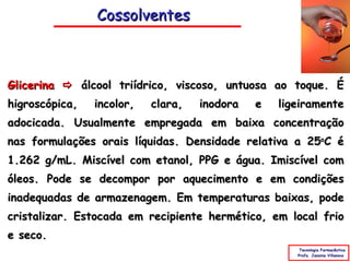 Cossolventes



Glicerina  álcool triídrico, viscoso, untuosa ao toque. É
higroscópica,   incolor,   clara,   inodora   e   ligeiramente
adocicada. Usualmente empregada em baixa concentração
nas formulações orais líquidas. Densidade relativa a 25oC é
1.262 g/mL. Miscível com etanol, PPG e água. Imiscível com
óleos. Pode se decompor por aquecimento e em condições
inadequadas de armazenagem. Em temperaturas baixas, pode
cristalizar. Estocada em recipiente hermético, em local frio
e seco.
                                                      Tecnologia Farmacêutica
                                                     Profa. Janaina Villanova
 