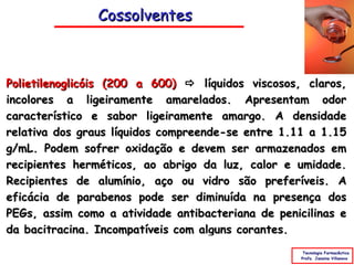 Cossolventes



Polietilenoglicóis (200 a 600)  líquidos viscosos, claros,
incolores a ligeiramente amarelados. Apresentam odor
característico e sabor ligeiramente amargo. A densidade
relativa dos graus líquidos compreende-se entre 1.11 a 1.15
g/mL. Podem sofrer oxidação e devem ser armazenados em
recipientes herméticos, ao abrigo da luz, calor e umidade.
Recipientes de alumínio, aço ou vidro são preferíveis. A
eficácia de parabenos pode ser diminuída na presença dos
PEGs, assim como a atividade antibacteriana de penicilinas e
da bacitracina. Incompatíveis com alguns corantes.
                                                    Tecnologia Farmacêutica
                                                   Profa. Janaina Villanova
 