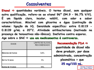 Cossolventes
Etanol  quantidades variáveis. O termo álcool, sem qualquer
outra qualificação, refere-se ao etanol 96º (94.9 – 96.7% V/V).
É um líquido claro, incolor, volátil, com odor e sabor
característicos. Miscível com glicerina e água (contração de
volume: ligação de H). Densidade específica: entre 0.8119 -
0.8139 g/mL a 20°C. Atividade antibacteriana (inativado na
presença de tensoativos não-iônicos). Inefetivo contra esporos.
Age sobre o SNC  uso em medicamentos é controverso.
                                       Recomendação FDA 
                                     quantidade de álcool não
                                      deve produzir, por dose
                                    administrada, concentração
                                         plasmática > que
                                          25 mg/100 mL.
                                                       Tecnologia Farmacêutica
                                                      Profa. Janaina Villanova
 