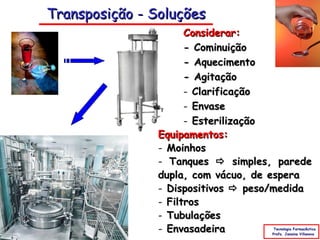 Transposição - Soluções
                      Considerar:
                      - Cominuição
                      - Aquecimento
                      - Agitação
                      - Clarificação
                      - Envase
                      - Esterilização
                Equipamentos:
                - Moinhos
                - Tanques  simples, parede
                dupla, com vácuo, de espera
                - Dispositivos  peso/medida
                - Filtros
                - Tubulações
                - Envasadeira        Tecnologia Farmacêutica
                                    Profa. Janaina Villanova
 