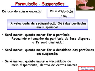 Formulação - Suspensões
De acordo com a equação:      Vs = d2(ρ i-ρ e)g
                                      18η

     A velocidade de sedimentação (Vs) das partículas
                     em suspensão:

• Será menor, quanto menor for a partícula.
      Reduzindo o tamanho da partícula da fase dispersa,
                   a Vs será diminuída;

• Será menor, quanto menor for a densidade das partículas
                     em suspensão;

• Será menor, quanto maior a viscosidade do
      meio dispersante, dentro de certos limites.
                                                     Tecnologia Farmacêutica
                                                    Profa. Janaina Villanova
 