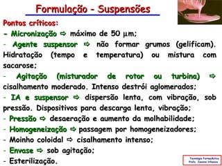 Formulação - Suspensões
Pontos críticos:
- Micronização  máximo de 50 µ m;
- Agente suspensor  não formar grumos (gelificam).
Hidratação (tempo e temperatura) ou mistura com
sacarose;
- Agitação (misturador de rotor ou turbina) 
cisalhamento moderado. Intenso destrói aglomerados;
- IA e suspensor  dispersão lenta, com vibração, sob
pressão. Dispositivos para descarga lenta, vibração;
- Pressão  desaeração e aumento da molhabilidade;
- Homogeneização  passagem por homogeneizadores;
- Moinho coloidal  cisalhamento intenso;
- Envase  sob agitação;
- Esterilização.
                                               Tecnologia Farmacêutica
                                              Profa. Janaina Villanova
 