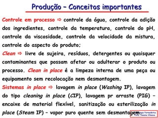 Produção – Conceitos importantes
Controle em processo  controle da água, controle da adição
dos ingredientes, controle da temperatura, controle do pH,
controle da viscosidade, controle da velocidade da mistura,
controle do aspecto do produto;
Clean  livre de sujeira, resíduos, detergentes ou quaisquer
contaminantes que possam afetar ou adulterar o produto ou
processo. Clean in place é a limpeza interna de uma peça ou
equipamento sem recolocação nem desmontagem.
Sistemas in place  lavagem in place (Washing IP), lavagem
do tipo cleaning in place (CIP), lavagem pr arraste (PIG) –
encaixe de material flexível, sanitização ou esterilização in
place (Steam IP) – vapor puro quente sem desmontagem.Tecnologia Farmacêutica
                                                    Profa. Janaina Villanova
 
