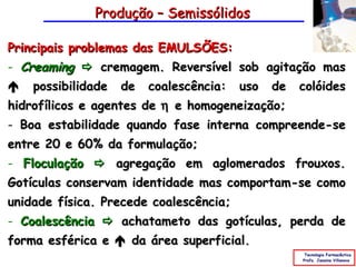 Produção – Semissólidos

Principais problemas das EMULSÕES:
- Creaming  cremagem. Reversível sob agitação mas
 possibilidade de coalescência: uso de colóides
hidrofílicos e agentes de η e homogeneização;
- Boa estabilidade quando fase interna compreende-se
entre 20 e 60% da formulação;
- Floculação  agregação em aglomerados frouxos.
Gotículas conservam identidade mas comportam-se como
unidade física. Precede coalescência;
- Coalescência  achatameto das gotículas, perda de
forma esférica e  da área superficial.
                                                 Tecnologia Farmacêutica
                                                Profa. Janaina Villanova
 