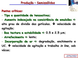 Produção – Semissólidos

Pontos críticos:
- Tipo e quantidade de tensoativos;
- Aumento indesejado na consistência de emulsões 
alto grau de divisão das gotículas.  velocidade de
agitação;
- Boa textura e estabilidade  0.5 e 2.5 µ m;
- Arrefecimento  lento;
- Incorporação de ar  degradação, enchimento e
UC.  velocidade de agitação e trabalho in line, sob
vácuo;
                                                 Tecnologia Farmacêutica
                                                Profa. Janaina Villanova
 