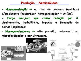 Produção – Semissólidos
- Homogeneização  ao final do processo (moinhos)
e/ou durante (misturador-homogeneizador = in line);
- Força mecânica que causa redução por 
cisalhamento,    turbulência,   impacto   e   formação           de
bolhas (implosão);
- Homogeneizadores  alta pressão, rotor-estator,
microfluidizador e por ultrassom.




                                                    Tecnologia Farmacêutica
                                                   Profa. Janaina Villanova
 