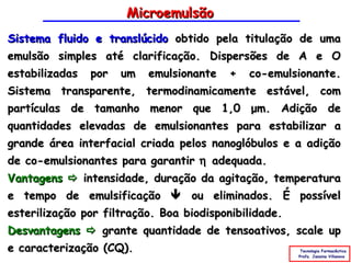 Microemulsão
Sistema fluido e translúcido obtido pela titulação de uma
emulsão simples até clarificação. Dispersões de A e O
estabilizadas por um emulsionante + co-emulsionante.
Sistema transparente, termodinamicamente estável, com
partículas de tamanho menor que 1,0 μm. Adição de
quantidades elevadas de emulsionantes para estabilizar a
grande área interfacial criada pelos nanoglóbulos e a adição
de co-emulsionantes para garantir η adequada.
Vantagens  intensidade, duração da agitação, temperatura
e tempo de emulsificação  ou eliminados. É possível
esterilização por filtração. Boa biodisponibilidade.
Desvantagens  grante quantidade de tensoativos, scale up
e caracterização (CQ).                               Tecnologia Farmacêutica
                                                    Profa. Janaina Villanova
 