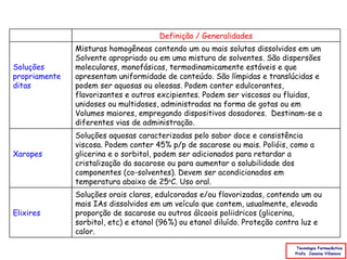 Definição / Generalidades
               Misturas homogêneas contendo um ou mais solutos dissolvidos em um
               Solvente apropriado ou em uma mistura de solventes. São dispersões
Soluções       moleculares, monofásicas, termodinamicamente estáveis e que
propriamente   apresentam uniformidade de conteúdo. São límpidas e translúcidas e
ditas          podem ser aquosas ou oleosas. Podem conter edulcorantes,
               flavorizantes e outros excipientes. Podem ser viscosas ou fluidas,
               unidoses ou multidoses, administradas na forma de gotas ou em
               Volumes maiores, empregando dispositivos dosadores. Destinam-se a
               diferentes vias de administração.
               Soluções aquosas caracterizadas pelo sabor doce e consistência
               viscosa. Podem conter 45% p/p de sacarose ou mais. Polióis, como a
Xaropes        glicerina e o sorbitol, podem ser adicionados para retardar a
               cristalização da sacarose ou para aumentar a solubilidade dos
               componentes (co-solventes). Devem ser acondicionados em
               temperatura abaixo de 25oC. Uso oral.
               Soluções orais claras, edulcoradas e/ou flavorizadas, contendo um ou
               mais IAs dissolvidos em um veículo que contem, usualmente, elevada
Elixires       proporção de sacarose ou outros álcoois poliidricos (glicerina,
               sorbitol, etc) e etanol (96%) ou etanol diluído. Proteção contra luz e
               calor.

                                                                              Tecnologia Farmacêutica
                                                                             Profa. Janaina Villanova
 