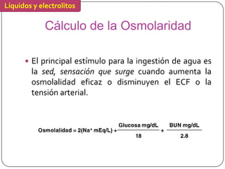 Líquidos y electrolitos

             Cálculo de la Osmolaridad

       El principal estímulo para la ingestión de agua es
        la sed, sensación que surge cuando aumenta la
        osmolalidad eficaz o disminuyen el ECF o la
        tensión arterial.
 
