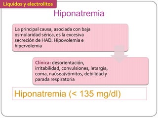 Líquidos y electrolitos

                          Hiponatremia
     La principal causa, asociada con baja
     osmolaridad sérica, es la excesiva
     secreción de HAD. Hipovolemia e
     hipervolemia


              Clínica: desorientación,
              irritabilidad, convulsiones, letargia,
              coma, naúsea/vómitos, debilidad y
              parada respiratoria


     Hiponatremia (< 135 mg/dl)
                                   Lawrence M. Tierney, Jr. / Stephen J. McPhee / Maxine A. Papadakis
                                   41ª edición Diagnóstico clínico y tratamiento
 