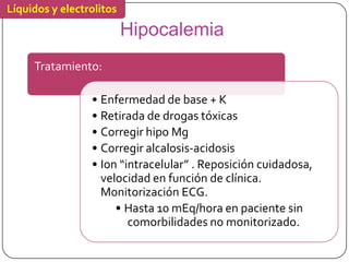 Líquidos y electrolitos
                          Hipocalemia
     Tratamiento:

                 • Enfermedad de base + K
                 • Retirada de drogas tóxicas
                 • Corregir hipo Mg
                 • Corregir alcalosis-acidosis
                 • Ion “intracelular” . Reposición cuidadosa,
                   velocidad en función de clínica.
                   Monitorización ECG.
                      • Hasta 10 mEq/hora en paciente sin
                         comorbilidades no monitorizado.
 