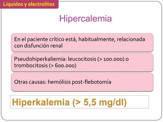 Líquidos y electrolitos

                          Hipercalemia

    En el paciente crítico está, habitualmente, relacionada
    con disfunción renal

    Pseudohiperkaliemia: leucocitosis (> 100.000) o
    trombocitosis (> 600.000)

    Otras causas: hemólisis post-flebotomía
 