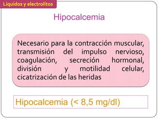 Líquidos y electrolitos

                          Hipocalcemia

      Necesario para la contracción muscular,
      transmisión del impulso nervioso,
      coagulación,      secreción   hormonal,
      división       y     motilidad celular,
      cicatrización de las heridas


     Hipocalcemia (< 8,5 mg/dl)
 