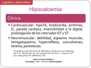 Líquidos y electrolitos

                     Hipocalcemia
    Clínica:
     • Cardiovascular: hipoTA, bradicardia, arritmias,
       IC, parada cardiaca, insensibilidad a la digital,
       prolongación de los intervalos QT y ST
     • Neuromuscular: debilidad, espasmo muscular,
       laringoespasmo, hyperreflexia, convulsiones,
       tetania, parestesias.
 