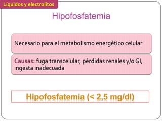 Líquidos y electrolitos

                     Hipofosfatemia


     Necesario para el metabolismo energético celular

     Causas: fuga transcelular, pérdidas renales y/o GI,
     ingesta inadecuada
 