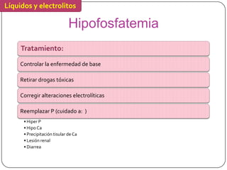 Líquidos y electrolitos

                              Hipofosfatemia
     Tratamiento:

     Controlar la enfermedad de base

     Retirar drogas tóxicas

     Corregir alteraciones electrolíticas

     Reemplazar P (cuidado a: )
      • Hiper P
      • Hipo Ca
      • Precipitación tisular de Ca
      • Lesión renal
      • Diarrea
 
