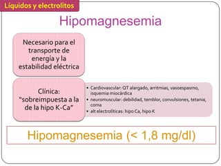 Líquidos y electrolitos

                  Hipomagnesemia
     Necesario para el
       transporte de
        energía y la
    estabilidad eléctrica

                            • Cardiovascular: QT alargado, arritmias, vasoespasmo,
           Clínica:           isquemia miocárdica
    “sobreimpuesta a la     • neuromuscular: debilidad, temblor, convulsiones, tetania,
                              coma
      de la hipo K-Ca”      • alt electrolíticas: hipo Ca, hipo K




       Hipomagnesemia (< 1,8 mg/dl)
 
