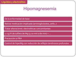 Líquidos y electrolitos

                       Hipomagnesemia

   De la enfermedad de base

   Retirar medicación implicada (aminoglicósidos, anfo..)

   Tratar alteraciones electrolíticas concomitantes

   1-2 g IV de sulfato de Mg (5-10 min a 60 min) + ...

   Precaución si FRA

   Control de hiperMg con reducción de reflejos tendinosos profundos
 