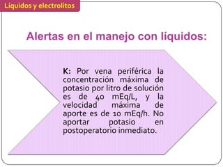 Líquidos y electrolitos



       Alertas en el manejo con líquidos:


                   K: Por vena periférica la
                   concentración máxima de
                   potasio por litro de solución
                   es de 40 mEq/L, y la
                   velocidad     máxima       de
                   aporte es de 10 mEq/h. No
                   aportar      potasio       en
                   postoperatorio inmediato.
 