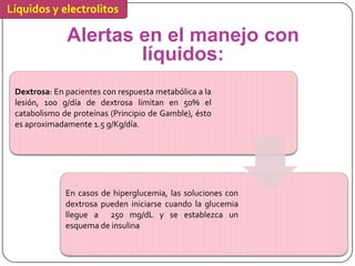 Líquidos y electrolitos

              Alertas en el manejo con
                      líquidos:
 Dextrosa: En pacientes con respuesta metabólica a la
 lesión, 100 g/día de dextrosa limitan en 50% el
 catabolismo de proteínas (Principio de Gamble), ésto
 es aproximadamente 1.5 g/Kg/día.




              En casos de hiperglucemia, las soluciones con
              dextrosa pueden iniciarse cuando la glucemia
              llegue a 250 mg/dL y se establezca un
              esquema de insulina
 