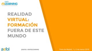 @AEFOL #EXPOELEARNING
REALIDAD
VIRTUAL:
FORMACIÓN
FUERA DE ESTE
MUNDO
Feria de Madrid, 1 y 2 de marzo 2018
 