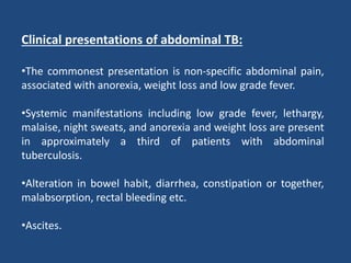 Clinical presentations of abdominal TB:
•The commonest presentation is non-specific abdominal pain,
associated with anorexia, weight loss and low grade fever.
•Systemic manifestations including low grade fever, lethargy,
malaise, night sweats, and anorexia and weight loss are present
in approximately a third of patients with abdominal
tuberculosis.
•Alteration in bowel habit, diarrhea, constipation or together,
malabsorption, rectal bleeding etc.
•Ascites.
 