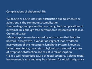 Complications of abdominal TB:
•Subacute or acute intestinal obstruction due to stricture or
adhesions is the commonest complication.
•Hemorrhage and perforation are recognized complications of
intestinal TB, although free perforation is less frequent than in
Crohn’s disease.
•Malabsorption may be caused by obstruction that leads to
bacterial overgrowth, a variant of stagnant loop syndrome.
Involvement of the mesenteric lymphatic system, known as
tabes mesenterica, may retard chylomicron removal because
of lymphatic obstruction and result in malabsorption.
•TB is a well recognized cause of rectal stricture. Isolated rectal
involvement is rare and may be mistaken for rectal malignancy
 