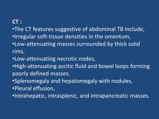 CT :
•The CT features suggestive of abdominal TB include,
•Irregular soft-tissue densities in the omentum,
•Low-attenuating masses surrounded by thick solid
rims,
•Low-attenuating necrotic nodes,
•High-attenuating ascitic fluid and bowel loops forming
poorly defined masses.
•Splenomegaly and hepatomegaly with nodules,
•Pleural effusion,
•Intrahepatic, intrasplenic, and intrapancreatic masses.
 