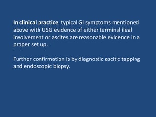 In clinical practice, typical GI symptoms mentioned
above with USG evidence of either terminal ileal
involvement or ascites are reasonable evidence in a
proper set up.
Further confirmation is by diagnostic ascitic tapping
and endoscopic biopsy.
 