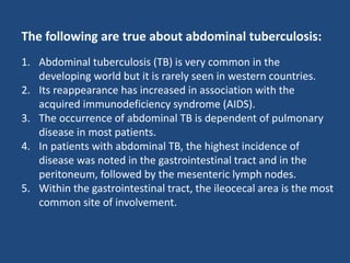 The following are true about abdominal tuberculosis:
1. Abdominal tuberculosis (TB) is very common in the
developing world but it is rarely seen in western countries.
2. Its reappearance has increased in association with the
acquired immunodeficiency syndrome (AIDS).
3. The occurrence of abdominal TB is dependent of pulmonary
disease in most patients.
4. In patients with abdominal TB, the highest incidence of
disease was noted in the gastrointestinal tract and in the
peritoneum, followed by the mesenteric lymph nodes.
5. Within the gastrointestinal tract, the ileocecal area is the most
common site of involvement.
 
