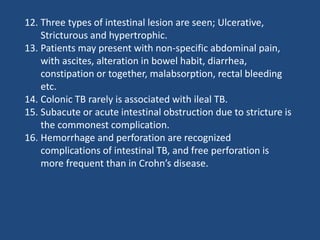 12. Three types of intestinal lesion are seen; Ulcerative,
Stricturous and hypertrophic.
13. Patients may present with non-specific abdominal pain,
with ascites, alteration in bowel habit, diarrhea,
constipation or together, malabsorption, rectal bleeding
etc.
14. Colonic TB rarely is associated with ileal TB.
15. Subacute or acute intestinal obstruction due to stricture is
the commonest complication.
16. Hemorrhage and perforation are recognized
complications of intestinal TB, and free perforation is
more frequent than in Crohn’s disease.
 