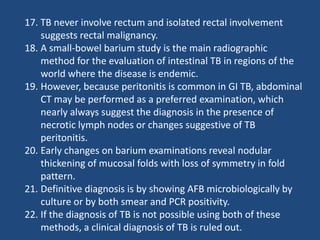 17. TB never involve rectum and isolated rectal involvement
suggests rectal malignancy.
18. A small-bowel barium study is the main radiographic
method for the evaluation of intestinal TB in regions of the
world where the disease is endemic.
19. However, because peritonitis is common in GI TB, abdominal
CT may be performed as a preferred examination, which
nearly always suggest the diagnosis in the presence of
necrotic lymph nodes or changes suggestive of TB
peritonitis.
20. Early changes on barium examinations reveal nodular
thickening of mucosal folds with loss of symmetry in fold
pattern.
21. Definitive diagnosis is by showing AFB microbiologically by
culture or by both smear and PCR positivity.
22. If the diagnosis of TB is not possible using both of these
methods, a clinical diagnosis of TB is ruled out.
 