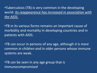 •Tuberculosis (TB) is very common in the developing
world. Its reappearance has increased in association with
the AIDS.
•TB in its various forms remains an important cause of
morbidity and mortality in developing countries and in
patients with AIDS.
•TB can occur in persons of any age, although it is more
common in children and in older persons whose immune
systems are weak.
•TB can be seen in any age group that is
immunocompromised
 