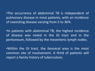 •The occurrence of abdominal TB is independent of
pulmonary disease in most patients, with an incidence
of coexisting disease varying from 5 to 36%.
•In patients with abdominal TB, the highest incidence
of disease was noted in the GI tract and in the
peritoneum, followed by the mesenteric lymph nodes.
•Within the GI tract, the ileocecal area is the most
common site of involvement. A third of patients will
report a family history of tuberculosis.
 