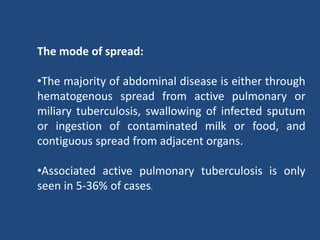 The mode of spread:
•The majority of abdominal disease is either through
hematogenous spread from active pulmonary or
miliary tuberculosis, swallowing of infected sputum
or ingestion of contaminated milk or food, and
contiguous spread from adjacent organs.
•Associated active pulmonary tuberculosis is only
seen in 5-36% of cases.
 