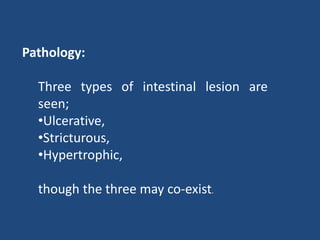 Pathology:
Three types of intestinal lesion are
seen;
•Ulcerative,
•Stricturous,
•Hypertrophic,
though the three may co-exist.
 