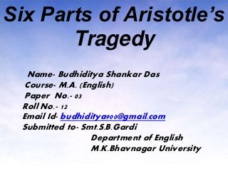Six Parts of Aristotle’s
Tragedy
Name- Budhiditya Shankar Das
Course- M.A. (English)
Paper No.- 03
Roll No.- 12
Email Id- budhiditya900@gmail.com
Submitted to- Smt.S.B.Gardi
Department of English
M.K.Bhavnagar University
 