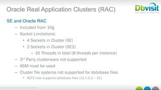 © 2015 Dbvisit Software Limited | dbvisit.com
Oracle Real Application Clusters (RAC)
SE and Oracle RAC
–  Included from 10g
–  Socket Limitations:
•  4 Sockets in Cluster (SE)
•  2 Sockets in Cluster (SE2)
–  16 Threads in total (8 threads per instance)
–  3rd Party clusterware not supported
–  ASM must be used
–  Cluster file systems not supported for database files
•  ACFS now supports database files (12.1.0.2 – EE)
 