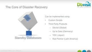 © 2015 Dbvisit Software Limited | dbvisit.com
The Core of Disaster Recovery
Can be implemented using:
•  Custom Scripts
•  Third Party Products
–  Dbvisit (Global)
–  Up to Data (Germany)
–  YDC (Japan)
–  Red Partner (Latin America)Standby Databases
 