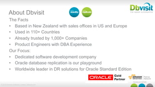 © 2015 Dbvisit Software Limited | dbvisit.com
About Dbvisit
The Facts
•  Based in New Zealand with sales offices in US and Europe
•  Used in 110+ Countries
•  Already trusted by 1,000+ Companies
•  Product Engineers with DBA Experience
Our Focus:
•  Dedicated software development company
•  Oracle database replication is our playground
•  Worldwide leader in DR solutions for Oracle Standard Edition
 
