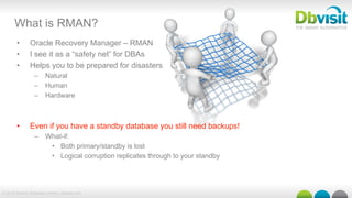 © 2015 Dbvisit Software Limited | dbvisit.com
What is RMAN?
•  Oracle Recovery Manager – RMAN
•  I see it as a “safety net” for DBAs
•  Helps you to be prepared for disasters
–  Natural
–  Human
–  Hardware
•  Even if you have a standby database you still need backups!
–  What-if:
•  Both primary/standby is lost
•  Logical corruption replicates through to your standby
 